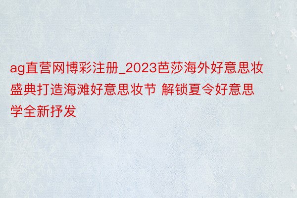 ag直营网博彩注册_2023芭莎海外好意思妆盛典打造海滩好意思妆节 解锁夏令好意思学全新抒发