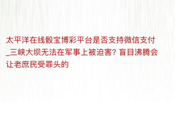 太平洋在线骰宝博彩平台是否支持微信支付_三峡大坝无法在军事上被迫害? 盲目沸腾会让老庶民受罪头的