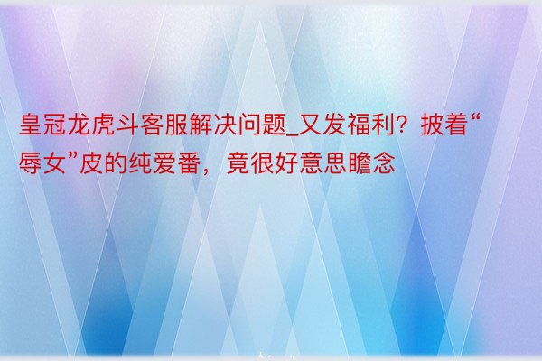 皇冠龙虎斗客服解决问题_又发福利？披着“辱女”皮的纯爱番，竟很好意思瞻念
