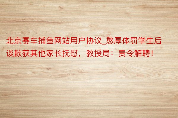 北京赛车捕鱼网站用户协议_憨厚体罚学生后谈歉获其他家长抚慰，教授局：责令解聘！