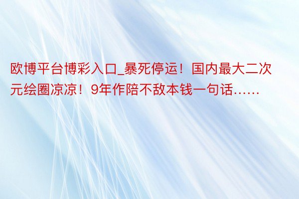 欧博平台博彩入口_暴死停运！国内最大二次元绘圈凉凉！9年作陪不敌本钱一句话……