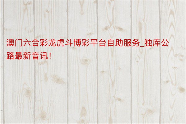 澳门六合彩龙虎斗博彩平台自助服务_独库公路最新音讯！