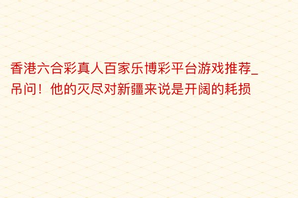 香港六合彩真人百家乐博彩平台游戏推荐_吊问！他的灭尽对新疆来说是开阔的耗损